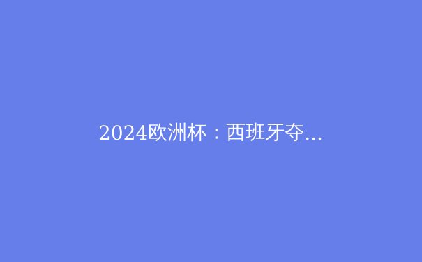 2024欧洲杯：西班牙夺冠背后的战术革命与新一代崛起 - 3