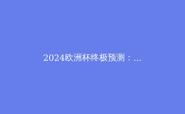 2024欧洲杯终极预测：英格兰能否终结58年等待？ - 2